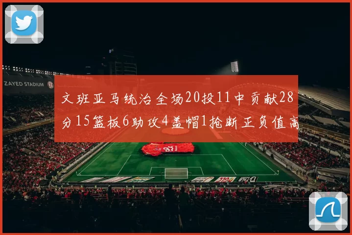 文班亚马统治全场20投11中贡献28分15篮板6助攻4盖帽1抢断正负值高达32