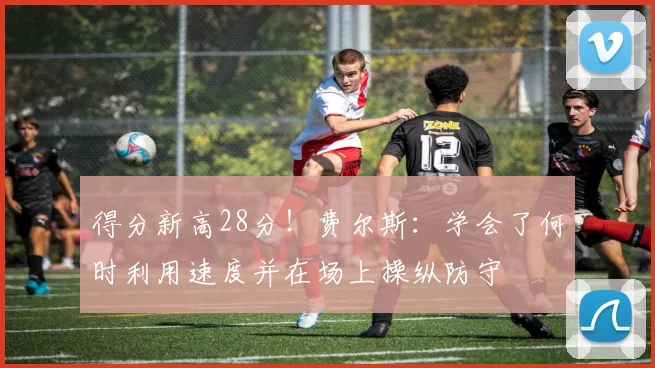 得分新高28分！费尔斯：学会了何时利用速度并在场上操纵防守