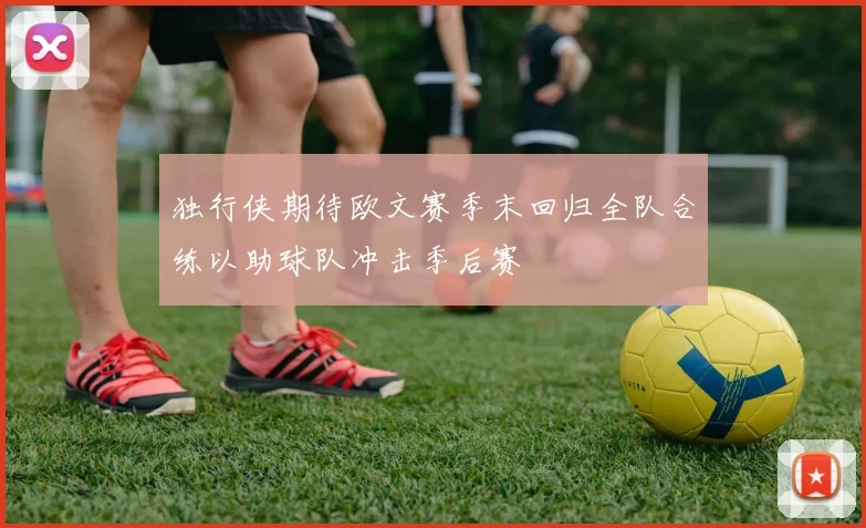 独行侠期待欧文赛季末回归全队合练以助球队冲击季后赛