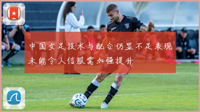 中国女足技术与配合仍显不足表现未能令人信服需加强提升