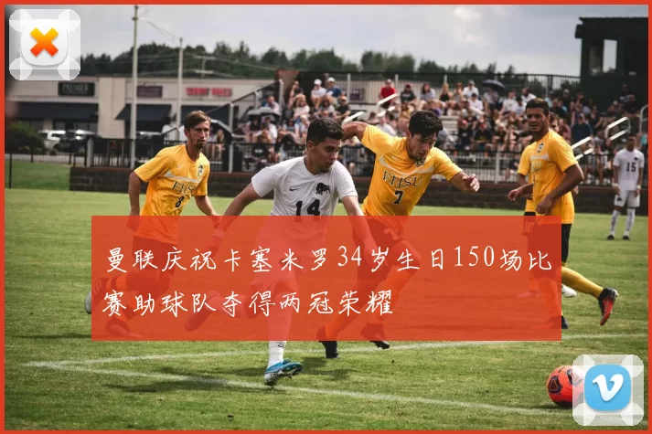 曼联庆祝卡塞米罗34岁生日150场比赛助球队夺得两冠荣耀