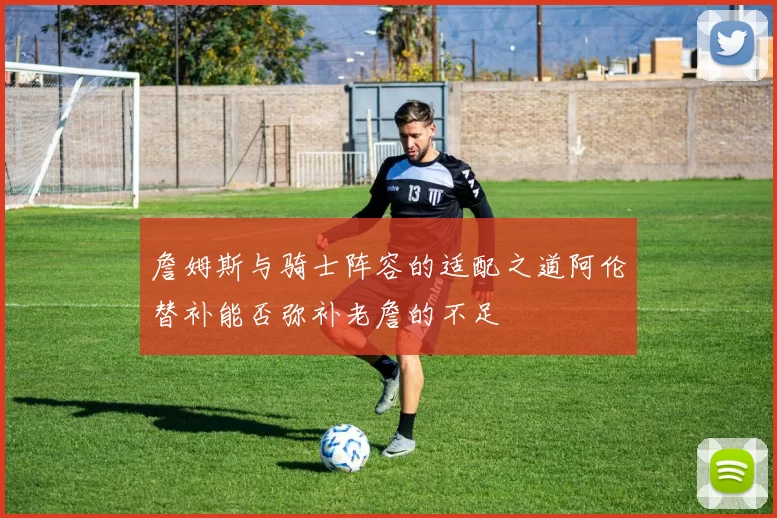 詹姆斯与骑士阵容的适配之道阿伦替补能否弥补老詹的不足