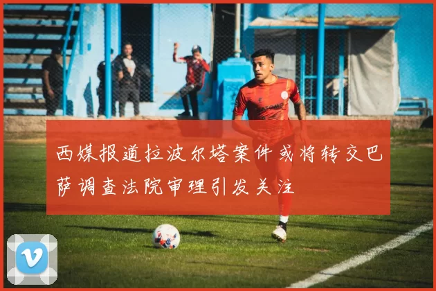 西媒报道拉波尔塔案件或将转交巴萨调查法院审理引发关注