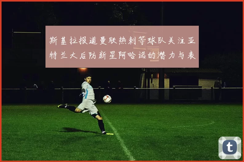 斯基拉报道曼联热刺等球队关注亚特兰大后防新星阿哈诺的潜力与表现