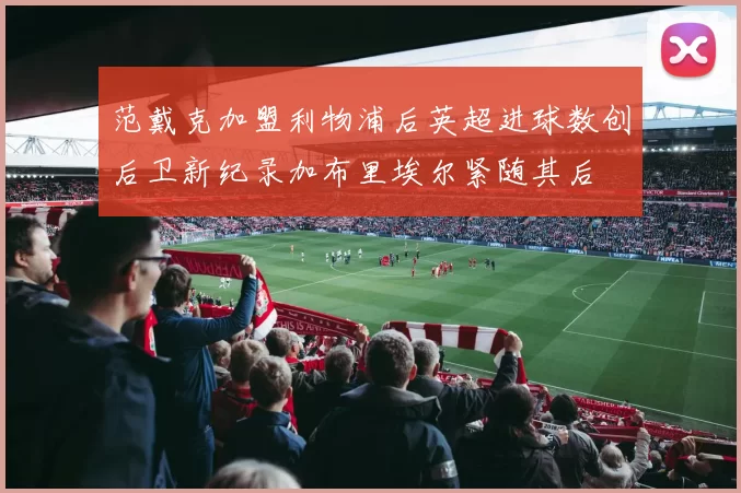 范戴克加盟利物浦后英超进球数创后卫新纪录加布里埃尔紧随其后