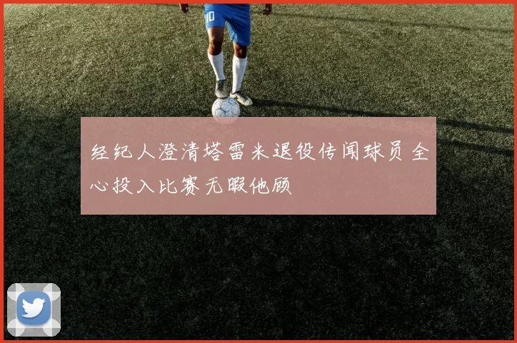 经纪人澄清塔雷米退役传闻球员全心投入比赛无暇他顾