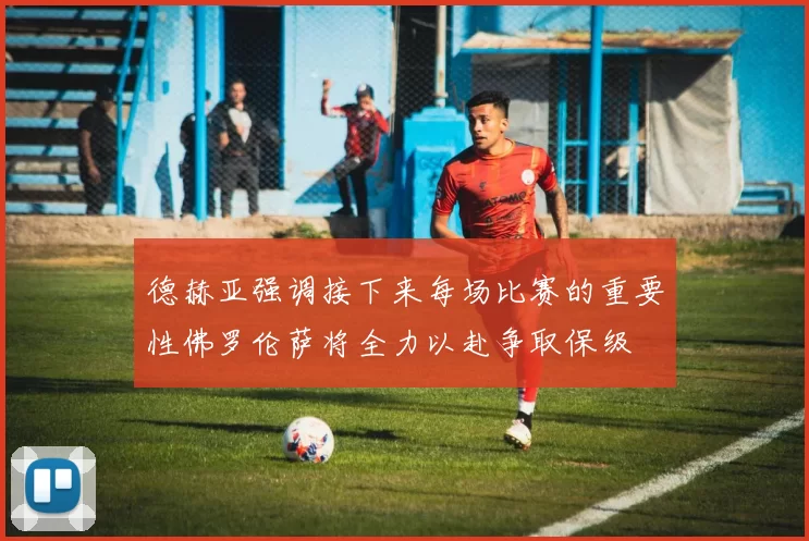 德赫亚强调接下来每场比赛的重要性佛罗伦萨将全力以赴争取保级