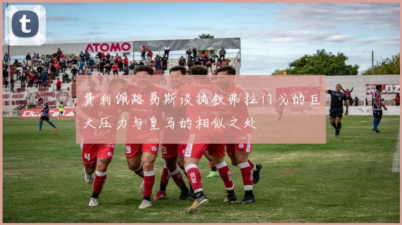 费利佩路易斯谈执教弗拉门戈的巨大压力与皇马的相似之处