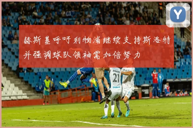 赫斯基呼吁利物浦继续支持斯洛特并强调球队领袖需加倍努力