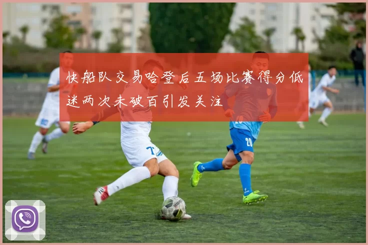 快船队交易哈登后五场比赛得分低迷两次未破百引发关注