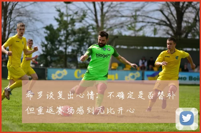 希罗谈复出心情：不确定是否替补但重返赛场感到无比开心