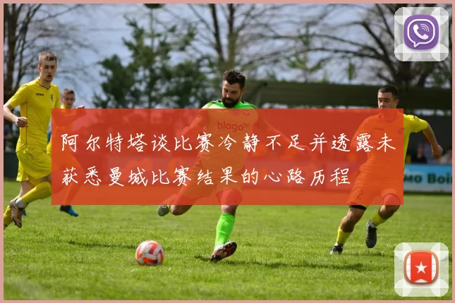 阿尔特塔谈比赛冷静不足并透露未获悉曼城比赛结果的心路历程