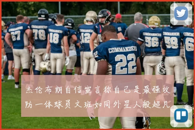 杰伦布朗自信宣言称自己是最强攻防一体球员文班如同外星人般超凡脱俗