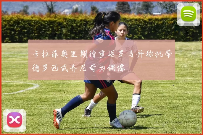 卡拉菲奥里期待重返罗马并称托蒂德罗西武齐尼奇为偶像