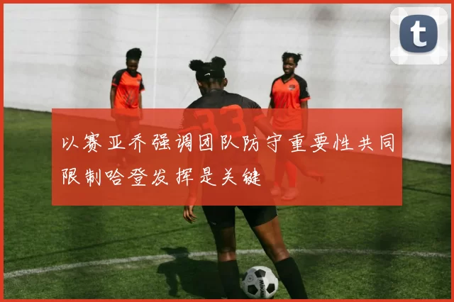 以赛亚乔强调团队防守重要性共同限制哈登发挥是关键